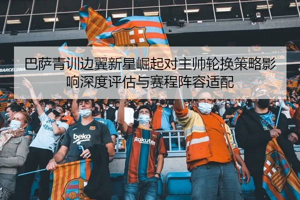 巴萨青训边翼新星崛起对主帅轮换策略影响深度评估与赛程阵容适配