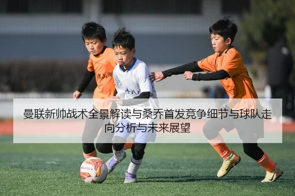 曼联新帅战术全景解读与桑乔首发竞争细节与球队走向分析与未来展望