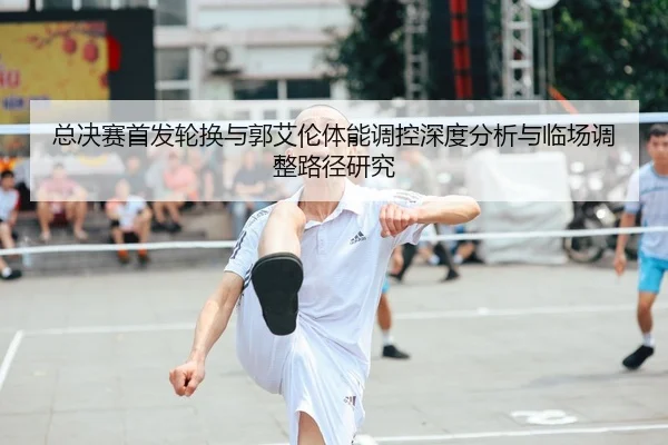 总决赛首发轮换与郭艾伦体能调控深度分析与临场调整路径研究